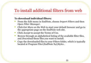 55
To install additional filters from web
To download individual filters:
 From the Edit menu in EndNote, choose Import Filters and then
Open Filter Manager.
 Click Get More on the Web to start your default browser and go to
the appropriate page on the EndNote web site.
 Click Accept to accept the Terms of Use.
 Browse through an alphabetical listing of the available filter files,
and Download those files you want to install.
 Copy the downloaded files to your Filters folder, which is typically
located at Program FilesEndNote X4Styles .
 