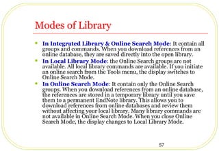 57
Modes of Library
 In Integrated Library & Online Search Mode: It contain all
groups and commands. When you download references from an
online database, they are saved directly into the open library.
 In Local Library Mode: the Online Search groups are not
available. All local library commands are available. If you initiate
an online search from the Tools menu, the display switches to
Online Search Mode.
 In Online Search Mode: It contain only the Online Search
groups. When you download references from an online database,
the references are stored in a temporary library until you save
them to a permanent EndNote library. This allows you to
download references from online databases and review them
without affecting your local library. Many library commands are
not available in Online Search Mode. When you close Online
Search Mode, the display changes to Local Library Mode.
 