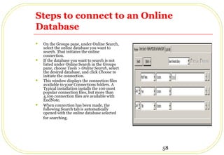 58
Steps to connect to an Online
Database
 On the Groups pane, under Online Search,
select the online database you want to
search. That initiates the online
connection.
 If the database you want to search is not
listed under Online Search in the Groups
pane, choose Tools > Online Search, select
the desired database, and click Choose to
initiate the connection.
 This window displays the connection files
available in your Connections folders. A
Typical installation installs the 100 most
popular connection files, but more than
4,100 connection files are available with
EndNote.
 When connection has been made, the
following Search tab is automatically
opened with the online database selected
for searching.
 