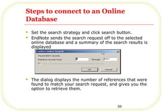 59
Steps to connect to an Online
Database
 Set the search strategy and click search button.
 EndNote sends the search request off to the selected
online database and a summary of the search results is
displayed
 The dialog displays the number of references that were
found to match your search request, and gives you the
option to retrieve them.
 