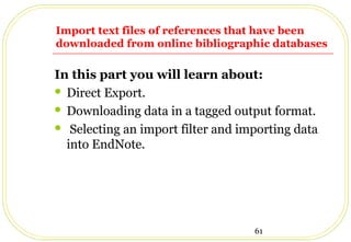 61
Import text files of references that have been
downloaded from online bibliographic databases
In this part you will learn about:
 Direct Export.
 Downloading data in a tagged output format.
 Selecting an import filter and importing data
into EndNote.
 