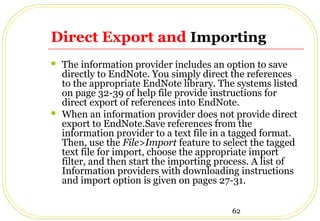 62
Direct Export and Importing
 The information provider includes an option to save
directly to EndNote. You simply direct the references
to the appropriate EndNote library. The systems listed
on page 32-39 of help file provide instructions for
direct export of references into EndNote.
 When an information provider does not provide direct
export to EndNote.Save references from the
information provider to a text file in a tagged format.
Then, use the File>Import feature to select the tagged
text file for import, choose the appropriate import
filter, and then start the importing process. A list of
Information providers with downloading instructions
and import option is given on pages 27-31.
 