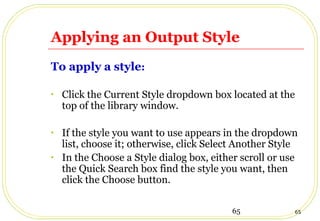 65 65
Applying an Output Style
To apply a style:
• Click the Current Style dropdown box located at the
top of the library window.
• If the style you want to use appears in the dropdown
list, choose it; otherwise, click Select Another Style
• In the Choose a Style dialog box, either scroll or use
the Quick Search box find the style you want, then
click the Choose button.
 