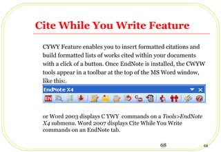 68 68
Cite While You Write Feature
CYWY Feature enables you to insert formatted citations and
build formatted lists of works cited within your documents
with a click of a button. Once EndNote is installed, the CWYW
tools appear in a toolbar at the top of the MS Word window,
like this:.
or Word 2003 displays C YWY commands on a Tools>EndNote
X4 submenu. Word 2007 displays Cite While You Write
commands on an EndNote tab.
 