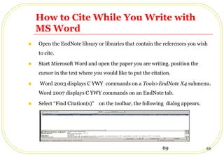 69 69
How to Cite While You Write with
MS Word
• Open the EndNote library or libraries that contain the references you wish
to cite.
• Start Microsoft Word and open the paper you are writing. position the
cursor in the text where you would like to put the citation.
• Word 2003 displays C YWY commands on a Tools>EndNote X4 submenu.
Word 2007 displays C YWY commands on an EndNote tab.
• Select “Find Citation(s)” on the toolbar, the following dialog appears.
 