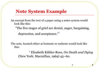 7 7
Note System Example
An excerpt from the text of a paper using a notes system would
look like this:
"The five stages of grief are denial, anger, bargaining,
depression, and acceptance."1
The note, located either at footnote or endnote would look like
this:
1
Elisabeth Kübler-Ross, On Death and Dying
(New York: Macmillan, 1969) 45–60.
 