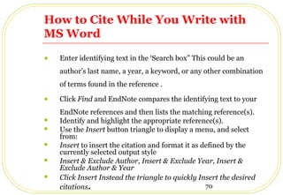 70
How to Cite While You Write with
MS Word
• Enter identifying text in the ‘Search box” This could be an
author’s last name, a year, a keyword, or any other combination
of terms found in the reference .
• Click Find and EndNote compares the identifying text to your
EndNote references and then lists the matching reference(s).
 Identify and highlight the appropriate reference(s).
 Use the Insert button triangle to display a menu, and select
from:
 Insert to insert the citation and format it as defined by the
currently selected output style
 Insert & Exclude Author, Insert & Exclude Year, Insert &
Exclude Author & Year
 Click Insert Instead the triangle to quickly Insert the desired
citations.
 
