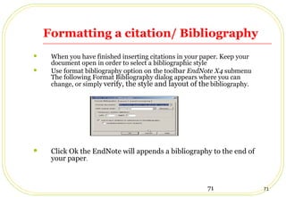71 71
Formatting a citation/ Bibliography
 When you have finished inserting citations in your paper. Keep your
document open in order to select a bibliographic style
 Use format bibliography option on the toolbar EndNote X4 submenu
The following Format Bibliography dialog appears where you can
change, or simply verify, the style and layout of the bibliography.
 Click Ok the EndNote will appends a bibliography to the end of
your paper.
 