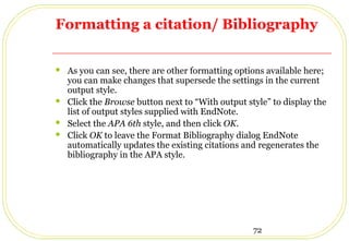 72
Formatting a citation/ Bibliography
 As you can see, there are other formatting options available here;
you can make changes that supersede the settings in the current
output style.
 Click the Browse button next to “With output style” to display the
list of output styles supplied with EndNote.
 Select the APA 6th style, and then click OK.
 Click OK to leave the Format Bibliography dialog EndNote
automatically updates the existing citations and regenerates the
bibliography in the APA style.
 