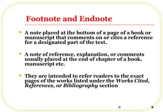 9 9
Footnote and Endnote
 A note placed at the bottom of a page of a book or
manuscript that comments on or cites a reference
for a designated part of the text.
 A note of reference, explanation, or comments
usually placed at the end of chapter of a book,
manuscript etc.
 They are intended to refer readers to the exact
pages of the works listed under the Works Cited,
References, or Bibliography section
 