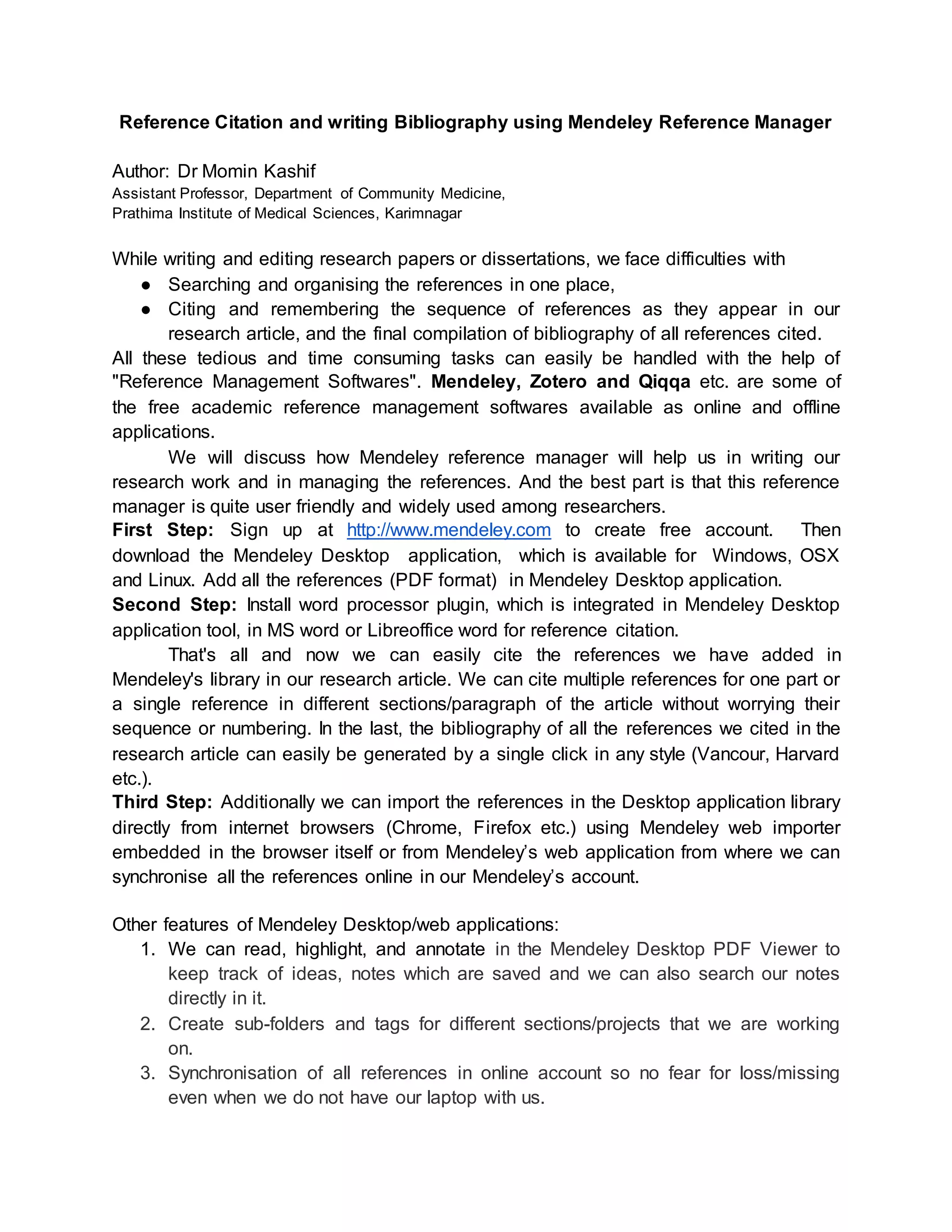 Reference Citation and writing Bibliography using Mendeley Reference Manager
Author: Dr Momin Kashif
Assistant Professor, Department of Community Medicine,
Prathima Institute of Medical Sciences, Karimnagar
While writing and editing research papers or dissertations, we face difficulties with
● Searching and organising the references in one place,
● Citing and remembering the sequence of references as they appear in our
research article, and the final compilation of bibliography of all references cited.
All these tedious and time consuming tasks can easily be handled with the help of
"Reference Management Softwares". Mendeley, Zotero and Qiqqa etc. are some of
the free academic reference management softwares available as online and offline
applications.
We will discuss how Mendeley reference manager will help us in writing our
research work and in managing the references. And the best part is that this reference
manager is quite user friendly and widely used among researchers.
First Step: Sign up at http://www.mendeley.com to create free account. Then
download the Mendeley Desktop application, which is available for Windows, OSX
and Linux. Add all the references (PDF format) in Mendeley Desktop application.
Second Step: Install word processor plugin, which is integrated in Mendeley Desktop
application tool, in MS word or Libreoffice word for reference citation.
That's all and now we can easily cite the references we have added in
Mendeley's library in our research article. We can cite multiple references for one part or
a single reference in different sections/paragraph of the article without worrying their
sequence or numbering. In the last, the bibliography of all the references we cited in the
research article can easily be generated by a single click in any style (Vancour, Harvard
etc.).
Third Step: Additionally we can import the references in the Desktop application library
directly from internet browsers (Chrome, Firefox etc.) using Mendeley web importer
embedded in the browser itself or from Mendeley’s web application from where we can
synchronise all the references online in our Mendeley’s account.
Other features of Mendeley Desktop/web applications:
1. We can read, highlight, and annotate in the Mendeley Desktop PDF Viewer to
keep track of ideas, notes which are saved and we can also search our notes
directly in it.
2. Create sub-folders and tags for different sections/projects that we are working
on.
3. Synchronisation of all references in online account so no fear for loss/missing
even when we do not have our laptop with us.
 