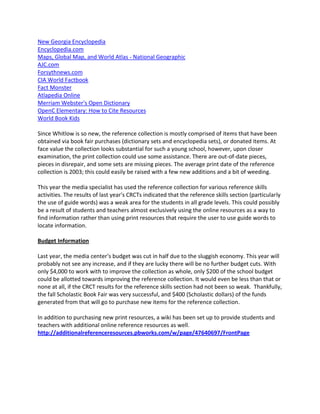 New Georgia Encyclopedia
Encyclopedia.com
Maps, Global Map, and World Atlas - National Geographic
AJC.com
Forsythnews.com
CIA World Factbook
Fact Monster
Atlapedia Online
Merriam Webster's Open Dictionary
OpenC Elementary: How to Cite Resources
World Book Kids

Since Whitlow is so new, the reference collection is mostly comprised of items that have been
obtained via book fair purchases (dictionary sets and encyclopedia sets), or donated items. At
face value the collection looks substantial for such a young school, however, upon closer
examination, the print collection could use some assistance. There are out-of-date pieces,
pieces in disrepair, and some sets are missing pieces. The average print date of the reference
collection is 2003; this could easily be raised with a few new additions and a bit of weeding.

This year the media specialist has used the reference collection for various reference skills
activities. The results of last year's CRCTs indicated that the reference skills section (particularly
the use of guide words) was a weak area for the students in all grade levels. This could possibly
be a result of students and teachers almost exclusively using the online resources as a way to
find information rather than using print resources that require the user to use guide words to
locate information.

Budget Information

Last year, the media center's budget was cut in half due to the sluggish economy. This year will
probably not see any increase, and if they are lucky there will be no further budget cuts. With
only $4,000 to work with to improve the collection as whole, only $200 of the school budget
could be allotted towards improving the reference collection. It would even be less than that or
none at all, if the CRCT results for the reference skills section had not been so weak. Thankfully,
the fall Scholastic Book Fair was very successful, and $400 (Scholastic dollars) of the funds
generated from that will go to purchase new items for the reference collection.

In addition to purchasing new print resources, a wiki has been set up to provide students and
teachers with additional online reference resources as well.
http://additionalreferenceresources.pbworks.com/w/page/47640697/FrontPage
 