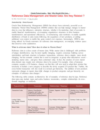« Oracle Product Leade... | Main | Why Should CIOs Care... »
Reference Data Management and Master Data: Are they Related ?
By Mala Narasimharajan on Dec 07, 2012
Submitted By: Rahul Kamath
Oracle Data Relationship Management (DRM) has always been extremely powerful as an
Enterprise Master Data Management (MDM) solution that can help manage changes to master
data in a way that influences enterprise structure, whether it be mastering chart of accounts to
enable financial transformation, or revamping organization structures to drive business
transformation and operational efficiencies, or restructuring sales territories to enable equitable
distribution of leads to sales teams following the acquisition of new products, or adding
additional cost centers to enable fine grain control over expenses. Increasingly, DRM is also
being utilized by Oracle customers for reference data management, an emerging solution space
that deserves some explanation.
What is reference data? How does it relate to MasterData?
Reference data is a close cousin of master data. While master data is challenged with problems
of unique identification, may be more rapidly changing, requires consensus building across
stakeholders and lends structure to business transactions, reference data is simpler, more slowly
changing, but has semantic content that is used to categorize or group other information assets –
including master data – and gives them contextual value. In fact, the creation of a new master
data element may require new reference data to be created. For example, when a European
company acquires a US business, chances are that they will now need to adapt their product line
taxonomy to include a new category to describe the newly acquired US product line. Further, the
cross-border transaction will also result in a revised geo hierarchy. The addition of new products
represents changes to master data while changes to product categories and geo hierarchy are
examples of reference data changes.1
The following table contains an illustrative list of examples of reference data by type. Reference
data types may include types and codes, business taxonomies, complex relationships & cross-
domain mappings or standards.
Types & Codes Taxonomies Relationships / Mappings Standards
Transaction Codes Industry Classification
Categories and Codes, e.g.,
North America Industry
Classification System(NAICS)
Product / Segment; Product /
Geo
Calendars (e.g., Gregorian,
Fiscal, Manufacturing, Retail,
ISO8601)
Lookup Tables
(e.g., Gender, Marital
Status, etc.)
Product Categories City  State  Postal Codes Currency Codes (e.g., ISO)
Status Codes Sales Territories
(e.g., Geo, Industry Verticals,
Named Accounts,
Federal/State/Local/Defense)
Customer / Market Segment;
Business Unit / Channel
Country Codes
(e.g., ISO 3166, UN)
 