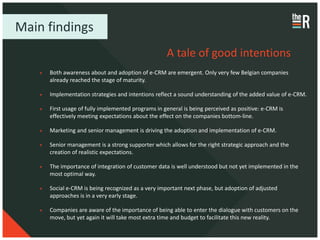 Main findings
                                                   A tale of good intentions
     Both awareness about and adoption of e-CRM are emergent. Only very few Belgian companies
     already reached the stage of maturity.

     Implementation strategies and intentions reflect a sound understanding of the added value of e-CRM.

     First usage of fully implemented programs in general is being perceived as positive: e-CRM is
     effectively meeting expectations about the effect on the companies bottom-line.

     Marketing and senior management is driving the adoption and implementation of e-CRM.

     Senior management is a strong supporter which allows for the right strategic approach and the
     creation of realistic expectations.

     The importance of integration of customer data is well understood but not yet implemented in the
     most optimal way.

     Social e-CRM is being recognized as a very important next phase, but adoption of adjusted
     approaches is in a very early stage.

     Companies are aware of the importance of being able to enter the dialogue with customers on the
     move, but yet again it will take most extra time and budget to facilitate this new reality.
 