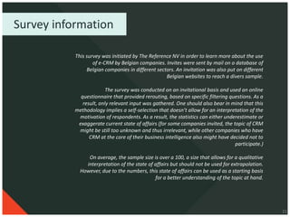 Survey information

           This survey was initiated by The Reference NV in order to learn more about the use
                   of e-CRM by Belgian companies. Invites were sent by mail on a database of
                Belgian companies in different sectors. An invitation was also put on different
                                                   Belgian websites to reach a divers sample.

                         The survey was conducted on an invitational basis and used an online
             questionnaire that provided rerouting, based on specific filtering questions. As a
              result, only relevant input was gathered. One should also bear in mind that this
           methodology implies a self-selection that doesn’t allow for an interpretation of the
            motivation of respondents. As a result, the statistics can either underestimate or
            exaggerate current state of affairs (for some companies invited, the topic of CRM
            might be still too unknown and thus irrelevant, while other companies who have
                 CRM at the core of their business intelligence also might have decided not to
                                                                                  participate.)

                On average, the sample size is over a 100, a size that allows for a qualitative
               interpretation of the state of affairs but should not be used for extrapolation.
             However, due to the numbers, this state of affairs can be used as a starting basis
                                              for a better understanding of the topic at hand.




                                                                                                  21
 
