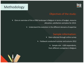 Methodology
                                                  Objectives of the study:

     Give an overview of the e-CRM landscape in Belgium in terms of budget, resource
                                          allocation, satisfaction and plans for 2013.

                       Understand the evolution in the different domains of expertise


                                                       Sample information:
                                                 Data collected through online survey

                                      Fieldwork conducted summer and autumn 2012

                                                     Sample size: >100 respondents,
                                                 from different companies in Belgium
 