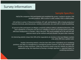 Survey information
                                                                         Sample Specifics:
           Half of the companies that participated and completed the survey is active in services, 31%
                              provides products. 30% is active in a B2C context, 41% in a B2B context.

       21% of them is active in Telecommunications, ICT, soft- and hardware, 18% in Goods production/
     Industry (chemicals, pharmaceuticals, machine construction, etc.) and 12% in media & publishing.

     41 percent of the participants are Belgian companies without without subsidiaries/branches, 21%
         have subsidiaries or branches and 34 % are subsidiary or branch of a foreign parent company.
      64% have headquarters in Flanders, 34% in Brussels. This result probably has to do with the self-
                            selective nature of the method used and shouldn’t be given other meaning.

    An interesting statistic shows that 33% of the respondents do business in the local Belgian markets
                                                                   only, while 29% have a global scale.

                  Another interesting statistic is the fact that 35% of the respondents are in marketing
      positions, and 26% in a management or managerial position However, due to the relatively high
             number of ‘other entrances’ (16%) one should be careful using this statistic as a basis for
              explanation of eg. the importance of having a strategic approach or expected impact on
                                                                                 marketing automation.




                                                                                                           23
 