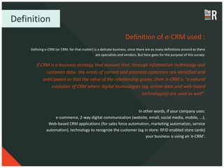 Definition
                                                                   Definition of e-CRM used :
     Defining e-CRM (or CRM, for that matter) is a delicate business, since there are as many definitions around as there
                                               are specialists and vendors. But here goes for the purpose of this survey:

        If CRM is a business strategy that ensures that, through information technology and
             customer data- the needs of current and potential customers are identified and
            anticipated so that the value of the relationship grows, then 'e-CRM is "a natural
                evolution of CRM where digital technologies (eg. online data and web-based
                                                               technologies) are used as well".


                                                                 In other words, if your company uses:
                   e-commerce, 2-way digital communication (website, email, social media, mobile, ...),
                Web-based CRM applications (for sales force automation, marketing automation, service
               automation), technology to recognize the customer (eg in store: RFID enabled store cards)
                                                                      your business is using an 'e-CRM'.
 