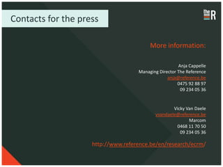 Contacts for the press

                                         More information:

                                                      Anja Cappelle
                                    Managing Director The Reference
                                                 anja@reference.be
                                                      0475 92 88 97
                                                       09 234 05 36


                                                   Vicky Van Daele
                                           vvandaele@reference.be
                                                          Marcom
                                                    0468 11 70 50
                                                      09 234 05 36

                    http://www.reference.be/en/research/ecrm/
 