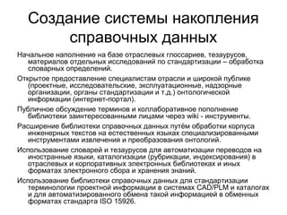 Создание системы накопления
справочных данных
Начальное наполнение на базе отраслевых глоссариев, тезаурусов,
материалов отдельных исследований по стандартизации – обработка
словарных определений.
Открытое предоставление специалистам отрасли и широкой публике
(проектные, исследовательские, эксплуатационные, надзорные
организации, органы стандартизации и т.д.) онтологической
информации (интернет-портал).
Публичное обсуждение терминов и коллаборативное пополнение
библиотеки заинтересованными лицами через wiki - инструменты.
Расширение библиотеки справочных данных путём обработки корпуса
инженерных текстов на естественных языках специализированными
инструментами извлечения и преобразования онтологий.
Использование словарей и тезаурусов для автоматизации переводов на
иностранные языки, каталогизации (рубрикации, индексирования) в
отраслевых и корпоративных электронных библиотеках и иных
форматах электронного сбора и хранения знаний.
Использование библиотеки справочных данных для стандартизации
терминологии проектной информации в системах CAD/PLM и каталогах
и для автоматизированного обмена такой информацией в обменных
форматах стандарта ISO 15926.
 