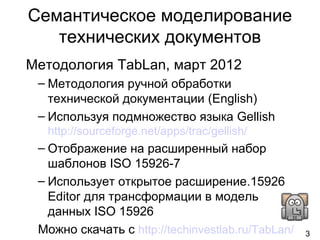 3
Семантическое моделирование
технических документов
Методология TabLan, март 2012
– Методология ручной обработки
технической документации (English)
– Используя подмножество языка Gellish
http://sourceforge.net/apps/trac/gellish/
– Отображение на расширенный набор
шаблонов ISO 15926-7
– Использует открытое расширение.15926
Editor для трансформации в модель
данных ISO 15926
Можно скачать с http://techinvestlab.ru/TabLan/
 