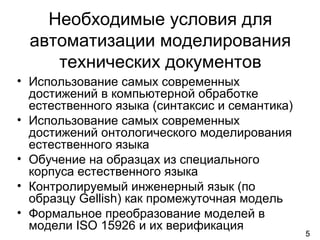 5
Необходимые условия для
автоматизации моделирования
технических документов
• Использование самых современных
достижений в компьютерной обработке
естественного языка (синтаксис и семантика)
• Использование самых современных
достижений онтологического моделирования
естественного языка
• Обучение на образцах из специального
корпуса естественного языка
• Контролируемый инженерный язык (по
образцу Gellish) как промежуточная модель
• Формальное преобразование моделей в
модели ISO 15926 и их верификация
 