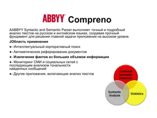 Compreno
AABBYY Syntactic and Semantic Parser выполняет точный и подробный
анализ текстов на русском и английском языках, создавая прочный
фундамент для решения главной задачи приложения на высоком уровне.
JОбласть применения
●- Интеллектуальный корпоративный поиск
●- Автоматическое реферировании документов
●- Извлечение фактов из больших объемов информации
●- Мониторинг СМИ и социальных сетей с
последующим анализом тональности
найденных сообщений
●- Другие приложения, включающие анализ текстов
 