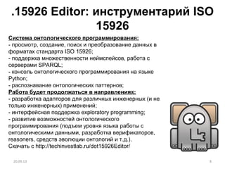 .15926 Editor: инструментарий ISO
15926
8
Система онтологического программирования:
- просмотр, создание, поиск и преобразование данных в
форматах стандарта ISO 15926;
- поддержка множественности неймспейсов, работа с
серверами SPARQL;
- консоль онтологического программирования на языке
Python;
- распознавание онтологических паттернов;
Работа будет продолжаться в направлениях:
- разработка адапторов для различных инженерных (и не
только инженерных) применений;
- интерфейсная поддержка exploratory programming;
- развитие возможностей онтологического
программирования (подъем уровня языка работы с
онтологическими данными, разработка верификаторов,
reasoners, средств эволюции онтологий и т.д.).
Скачать с http://techinvestlab.ru/dot15926Editor/
20.09.13
 