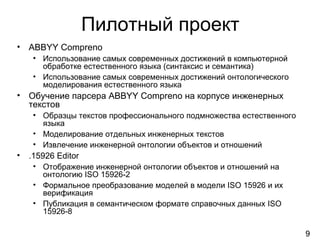 9
Пилотный проект
• ABBYY Compreno
• Использование самых современных достижений в компьютерной
обработке естественного языка (синтаксис и семантика)
• Использование самых современных достижений онтологического
моделирования естественного языка
• Обучение парсера ABBYY Compreno на корпусе инженерных
текстов
• Образцы текстов профессионального подмножества естественного
языка
• Моделирование отдельных инженерных текстов
• Извлечение инженерной онтологии объектов и отношений
• .15926 Editor
• Отображение инженерной онтологии объектов и отношений на
онтологию ISO 15926-2
• Формальное преобразование моделей в модели ISO 15926 и их
верификация
• Публикация в семантическом формате справочных данных ISO
15926-8
 