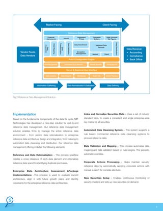 Based on the fundamental components of the data life cycle, NIIT
Technologies has developed a nine-step solution for end-to-end
reference data management. Our reference data management
solution enables firms to manage the entire reference data
environment - from vendor data rationalization to enterprise
reference data architecture design and integration; from indexing to
automated data cleansing and distribution. Our reference data
management offering includes the following elements:
Reference and Data Rationalization – This process workflow
creates a cross reference of each data element and rationalizes
reference data spend by identifying duplicate purchases.
Enterprise Data Architecture Assessment &Package
Implementations –This process is used to evaluate current
architecture, align it with future growth plans and identify
constraints for the enterprise reference data architecture.
Index and Normalize Securities Data – Uses a set of industry
standard tools, to create a consistent and single enterprise-wide
key matrix for all securities.
Automated Data Cleansing System – This system supports a
rule based commercial reference data cleansing systems to
process reference data.
Data Validation and Mapping – This process automates data
mapping and data validation based on rules engine. This prevents
automatic overrides.
Corporate Actions Processing – Helps maintain security
reference data by automatically applying corporate actions with
manual support for complex electives.
New Securities Setup – Enables continuous monitoring of
security masters and sets up new securities on demand.
ImplementationImplementation
Settlement PlatformSettlement Platform 6
Market Facing Client Facing
Reference Data Management
Rule & Configuration Engine
Server & Graphical User Interface
Financial
Instruments
Provider Specific
Data Updates Data Integrity Monitoring Audit Trail Action Tracking
Instrument Type Specific Market Specific Client Specific
Data
Acquisition
DataMapping
Data
Transformation
DataValidation
DataDistribution
Issuers
Instrument
Prices
Data Enrichment Validated Data
Records
Market Client
Exception
Management
Corporate
Actions
Daily & Annual
Tax Figures
Information Gathering Data Normalization & Validation Data Delivery
Data Receiver
• Accounting
• Compliance
• Back Office
Vendor Feeds
Data Vendors
Fig 2 Reference Data Management Solution
 