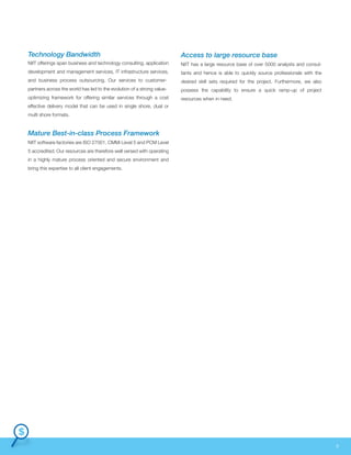 Access to large resource base
NIIT has a large resource base of over 5000 analysts and consul-
tants and hence is able to quickly source professionals with the
desired skill sets required for the project. Furthermore, we also
possess the capability to ensure a quick ramp-up of project
resources when in need.
8
NIIT offerings span business and technology consulting, application
development and management services, IT infrastructure services,
and business process outsourcing. Our services to customer-
partners across the world has led to the evolution of a strong value-
optimizing framework for offering similar services through a cost
effective delivery model that can be used in single shore, dual or
multi shore formats.
Mature Best-in-class Process Framework
NIIT software factories are ISO 27001, CMMi Level 5 and PCM Level
5 accredited. Our resources are therefore well versed with operating
in a highly mature process oriented and secure environment and
bring this expertise to all client engagements.
Technology Bandwidth
 