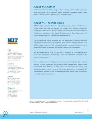A global IT sourcing organization | 21 locations and 14 countries | 7000+ professionals | Level 5 of SEI-CMMi, ver1.2
ISO 27001 certified | Level 5 of People CMM Framework
D_09_220612
Write to us at marketing@niit-tech.com www.niit-tech.com
NIIT Technologies is a leading IT solutions organization, servicing customers in North America,
Europe, Middle East, Asia and Australia. The company offers services in Application
Development and Maintenance, Managed Services, Cloud Computing and Business Process
Outsourcing to organizations in the Financial Services, Insurance, Travel, Transportation and
Logistics, Manufacturing and Distribution and Government sectors.
The company’s deep domain knowledge and new approaches to customer experience
management with robust outsourcing capabilities, and a dual shore delivery model, have made
NIIT Technologies a preferred IT partner for global majors in these chosen industries. Profound
and enduring customer engagements have become a hallmark of NIIT Technologies.
NIIT Technologies vision is to be the “First Choice” of services for the focused segments
serviced. The company has a simple strategy - to focus and differentiate. It competes on the
strength of its specialization.
Over the years the company has forged extremely rewarding relationships with global majors, a
testimony to mutual commitment and its ability to retain marquee clients, drawing repeat
business from them. Whether it is global banking and insurance major, leading Asset
Management solutions provider, the Number Two cement manufacturer, or travel big-wigs, NIIT
Technologies has been able to scale its interactions with these marquee clients into extremely
meaningful, multi-year "collaborations.
About NIIT Technologies
Vinit Sharma is a Business Solution designer within the Banking and Financial Services practice
at NIIT Technologies Ltd. He has over 8 years of experience. His expertise includes Capital
Markets, Corporate Finance, Credit Card and US Mortgage business.
About the Author
Europe
Singapore
India
NIIT Technologies Ltd.
Corporate Heights (Tapasya)
Plot No. 5, EFGH, Sector 126
Noida-Greater Noida Expressway
Noida – 201301, U.P., India
Ph: +91 1 120 399 9555
Fax: +91 1 120 399 9150
Americas
NIIT Technologies Inc.,
1050 Crown Pointe Parkway
5th
Floor, Atlanta, GA 30338, USA
Ph: +1 (770) 551 9494
Toll Free: +1 (888) 454 NIIT
Fax: +1 (770) 551 9229
NIIT Technologies Limited
2nd
Floor, 47 Mark Lane
London - EC3R 7QQ, U.K.
Ph: +44 (0) 20 70020700
Fax: +44 (0) 20 70020701
NIIT Technologies Pte. Limited
31 Kaki Bukit Road 3
#05-13 Techlink
Singapore 417818
Ph: +65 68488300
Fax: +65 68488322
 