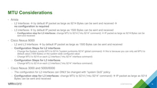 MTU Considerations
• Arista
– L2 Interfaces  by default IP packet as large as 9214 Bytes can be sent and received 
no configuration is required
– L3 interfaces  by default IP packet as large as 1500 Bytes can be sent and received
• Configuration step for L3 interfaces: change MTU to 9214 (“mtu 9214” command)  IP packet as large as 9214 Bytes can be
sent and received
• Cisco Nexus 9000
– L2 and L3 Interfaces  by default IP packet as large as 1500 Bytes can be sent and received
– Configuration Steps for L2 interfaces
• Change the System Jumbo MTU to 9214 (“system jumbomtu 9214” global command)  this is because you can only set MTU to
default value (1500 Bytes) or the system wide configured value
• Change MTU to 9214 on each L2 interface (“mtu 9214” interface command)
– Configuration Steps for L3 interfaces
• Change MTU to 9214 on each L3 interface (“mtu 9214” interface command)
• Cisco Nexus 3000 and 5000/6000
– The configuration for L2 interfaces can ONLY be changed with “system QoS” policy
– Configuration step for L3 interfaces: change MTU to 9214 (“mtu 9214” command)  IP packet as large as 9214
Bytes can be sent and received
CONFIDENTIAL 16
 