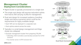 Leaf L2
L3 L3
L2
VMkernel
VLANs
VLANs for
Management VMs
L2
L2
VMkernel
VLANs
Routed DC Fabric
802.1Q
Trunk
VMkernel
VLANs
VLANs for
Management VMs
Single Rack Connectivity
Deployment Considerations
 Mgmt Cluster is typically provisioned on a single rack
 The single rack design still requires redundant uplinks
from host to ToR carrying VLANs for management
 Dual rack design for increased resiliency (handling
single rack failure scenarios) which could be the
requirements for highly available design
• Each ToR can be deployed in a separate rack
• Host uplinks extend across the racks
 Typically in a small design management and Edge
cluster are collapsed
• Exclude management cluster from preparing VXLAN
• NSX Mngr, NSX Controllers automatically excluded from DFW
functions.
• Put vCenter server in DFW exclusion list !
Leaf
L3
L2
VMkernel
VLANs
Routed DC Fabric
802.1Q
Trunk
Dual Rack Connectivity
L2
23
Management Cluster
 