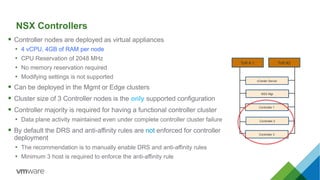  Controller nodes are deployed as virtual appliances
• 4 vCPU, 4GB of RAM per node
• CPU Reservation of 2048 MHz
• No memory reservation required
• Modifying settings is not supported
 Can be deployed in the Mgmt or Edge clusters
 Cluster size of 3 Controller nodes is the only supported configuration
 Controller majority is required for having a functional controller cluster
• Data plane activity maintained even under complete controller cluster failure
 By default the DRS and anti-affinity rules are not enforced for controller
deployment
• The recommendation is to manually enable DRS and anti-affinity rules
• Minimum 3 host is required to enforce the anti-affinity rule
ToR # 1 ToR #2
Controller 2
Controller 3
NSX Mgr
Controller 1
vCenter Server
NSX Controllers
 