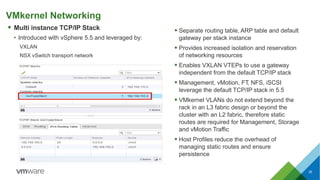 VMkernel Networking
 Multi instance TCP/IP Stack
• Introduced with vSphere 5.5 and leveraged by:
VXLAN
NSX vSwitch transport network
 Separate routing table, ARP table and default
gateway per stack instance
 Provides increased isolation and reservation
of networking resources
 Enables VXLAN VTEPs to use a gateway
independent from the default TCP/IP stack
 Management, vMotion, FT, NFS, iSCSI
leverage the default TCP/IP stack in 5.5
 VMkernel VLANs do not extend beyond the
rack in an L3 fabric design or beyond the
cluster with an L2 fabric, therefore static
routes are required for Management, Storage
and vMotion Traffic
 Host Profiles reduce the overhead of
managing static routes and ensure
persistence
35
 
