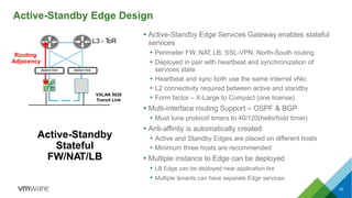 50
Active-Standby Edge Design
L3 - ToR
Routing
Adjacency
vSphere Host vSphere Host
VXLAN 5020
Transit Link
Active-Standby
Stateful
FW/NAT/LB
• Active-Standby Edge Services Gateway enables stateful
services
• Perimeter FW, NAT, LB, SSL-VPN, North-South routing
• Deployed in pair with heartbeat and synchronization of
services state
• Heartbeat and sync both use the same internal vNic
• L2 connectivity required between active and standby
• Form factor – X-Large to Compact (one license)
• Multi-interface routing Support – OSPF & BGP
• Must tune protocol timers to 40/120(hello/hold timer)
• Anti-affinity is automatically created
• Active and Standby Edges are placed on different hosts
• Minimum three hosts are recommended
• Multiple instance to Edge can be deployed
• LB Edge can be deployed near application tire
• Multiple tenants can have separate Edge services
 
