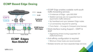 51
ECMP Based Edge Desing
ECMP Edges
Non-Stateful
VXLAN
VLAN
Transit VXLAN
E1
E2… E7
E8
R1 R2
External Network
VLAN 10
VLAN 20
ECMP Active
NSX Edges
Customer
Routers
• ECMP Edge enables scalable north-south
traffic forwarding services
• 8 instances of Edge - upto 80G BW
• Stateful services are not supported due to
asymmetric traffic behavior
• No heartbeat and sync between Edge nodes
• L2 connectivity required for peering
• Form factor – X-Large to Compact (one license)
• Multi-interface routing Support – OSPF &
BGP
• Aggressing timers tuning supported 3/4
(hello/hold timer)
• Anti-affinity configuration is required
• Minimum three hosts are recommended
• Multiple tenants can have separate Edge services
 