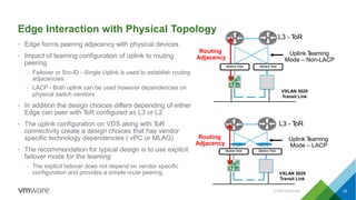 Edge Interaction with Physical Topology
• Edge forms peering adjacency with physical devices
• Impact of teaming configuration of uplink to routing
peering
– Failover or Src-ID - Single Uplink is used to establish routing
adjacencies
– LACP - Both uplink can be used however dependencies on
physical switch vendors
• In addition the design choices differs depending of either
Edge can peer with ToR configured as L3 or L2
• The uplink configuration on VDS along with ToR
connectivity create a design choices that has vendor
specific technology dependencies ( vPC or MLAG)
• The recommendation for typical design is to use explicit
failover mode for the teaming
– The explicit failover does not depend on vendor specific
configuration and provides a simple route peering.
L3 - ToR
Routing
Adjacency
vSphere Host vSphere Host
Uplink Teaming
Mode – Non-LACP
L3 - ToR
Routing
Adjacency
vSphere Host vSphere Host
Uplink Teaming
Mode – LACP
VXLAN 5020
Transit Link
VXLAN 5020
Transit Link
CONFIDENTIAL 52
 
