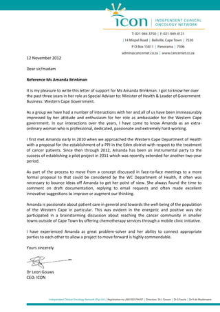 12 November 2012

Dear sir/madam

Reference Ms Amanda Brinkman

It is my pleasure to write this letter of support for Ms Amanda Brinkman. I got to know her over
the past three years in her role as Special Adviser to: Minister of Health & Leader of Government
Business: Western Cape Government.

As a group we have had a number of interactions with her and all of us have been immeasurably
impressed by her attitude and enthusiasm for her role as ambassador for the Western Cape
government. In our interactions over the years, I have come to know Amanda as an extra-
ordinary woman who is professional, dedicated, passionate and extremely hard-working.

I first met Amanda early in 2010 when we approached the Western Cape Department of Health
with a proposal for the establishment of a PPI in the Eden district with respect to the treatment
of cancer patients. Since then through 2012, Amanda has been an instrumental party to the
success of establishing a pilot project in 2011 which was recently extended for another two-year
period.

As part of the process to move from a concept discussed in face-to-face meetings to a more
formal proposal to that could be considered by the WC Department of Health, it often was
necessary to bounce ideas off Amanda to get her point of view. She always found the time to
comment on draft documentation, replying to email requests and often made excellent
innovative suggestions to improve or augment our thinking.

Amanda is passionate about patient care in general and towards the well-being of the population
of the Western Cape in particular. This was evident in the energetic and positive way she
participated in a brainstorming discussion about reaching the cancer community in smaller
towns outside of Cape Town by offering chemotherapy services through a mobile clinic initiative.

I have experienced Amanda as great problem-solver and her ability to connect appropriate
parties to each other to allow a project to move forward is highly commendable.

Yours sincerely




Dr Leon Gouws
CEO: ICON
 