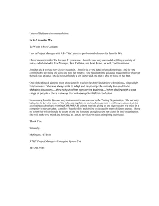 Letter of Reference/recommendation:

In Ref: Jennifer Wu

To Whom It May Concern:

I am ta Project Manager with AT– This Letter is a professionalreference for Jennifer Wu.

I have known Jennifer Wu for over 2+ years now. .Jennifer was very successful at filling a variety of
roles – which included Test Manager, Test Validator, and Lead Tester, as well, TestCoordinator.

Jennifer and I worked very closely together. Jennifer is a very detail oriented employee. She is very
committed to anything she does and puts her mind to. She required little guidance toaccomplish whatever
the task was at hand. She is most definitely a self-starter and one that is able to think on her feet.

One of the things I admired most about Jennifer was her flexibilityand ability to be rational, especiallyin
this business. She was always able to adapt and respond professionally to a multitude
ofchaotic situations…..thru no fault of her owns or the business…..When dealing with a vast
range of people – there is always that unknown potential for confusion.

In summary,Jennifer Wu was very instrumental in our success in the Testing Organization. She not only
helped us to develop many of the rules and regulations and marketing plans westill employtoday,but she
also helpedus develop a winning CORPORATE culture that has giving us the edge/success we enjoy in a
competitive market today. Jennifer – has the skills and ability to succeed in many different arenas. I have
no doubt she will definitely be assets to any one fortunate enough secure her talents in their organization.
She will make you proud and honored, as I am, to have known such aninspiring individual.

Thank You.

Sincerely,

McGruder, “E”dwin

AT&T Project Manager – Enterprise System Test

317-291-9589
 