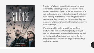 • The story of a family struggling to survive in a world
terrorized by a deadly, primeval species who have
evolved for millions of years in the pitch darkness of a
vast underground cave system, hunting only with their
acute hearing.As the family seeks refuge in a remote
haven where they can wait out the invasion, they start
to wonder what kind of world will remain when they're
ready to emerge.
• When the world is under attack from terrifying
creatures who hunt their human prey by sound, 16-
year old Ally Andrews, who lost her hearing at 13, and
her family seek refuge in a remote haven. But they
discover a sinister cult who are eager to exploit Ally's
heightened senses.
 
