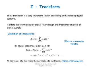 Z - Transform
1
CEN352, Dr. Ghulam Muhammad
King Saud University
The z-transform is a very important tool in describing and analyzing digital
systems.
It offers the techniques for digital filter design and frequency analysis of
digital signals.






n
n
z
n
x
z
X ]
[
)
(
Definition of z-transform:
For causal sequence, x(n) = 0, n < 0:
Where z is a complex
variable
All the values of z that make the summation to exist form a region of convergence.
 