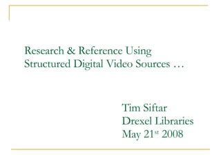 Research & Reference Using Structured Digital Video Sources … Tim Siftar Drexel Libraries May 21 st  2008 