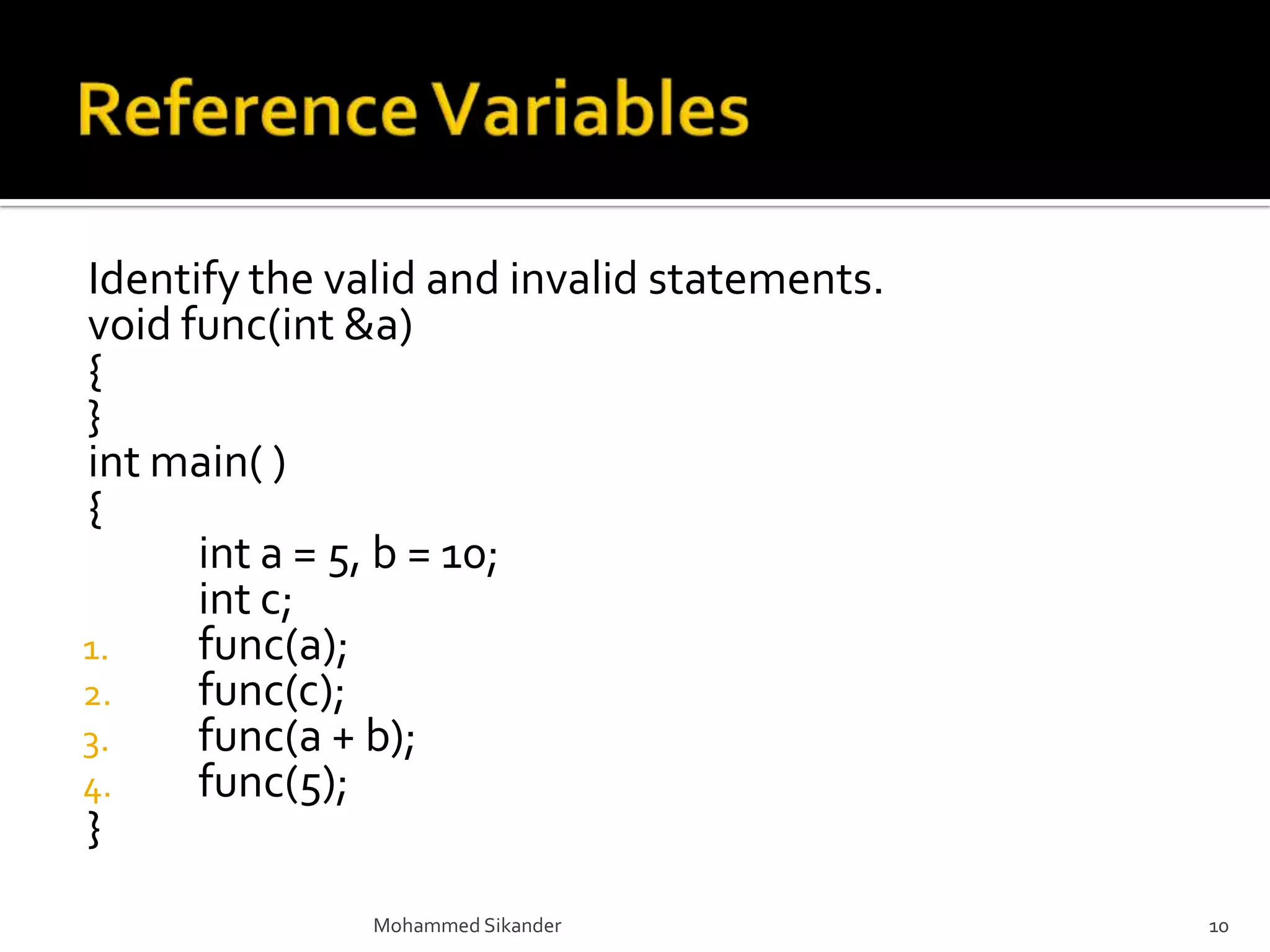 Identify the valid and invalid statements.
void func(int &a)
{
}
int main( )
{
int a = 5, b = 10;
int c;
1. func(a);
2. func(c);
3. func(a + b);
4. func(5);
}
Mohammed Sikander 10
 