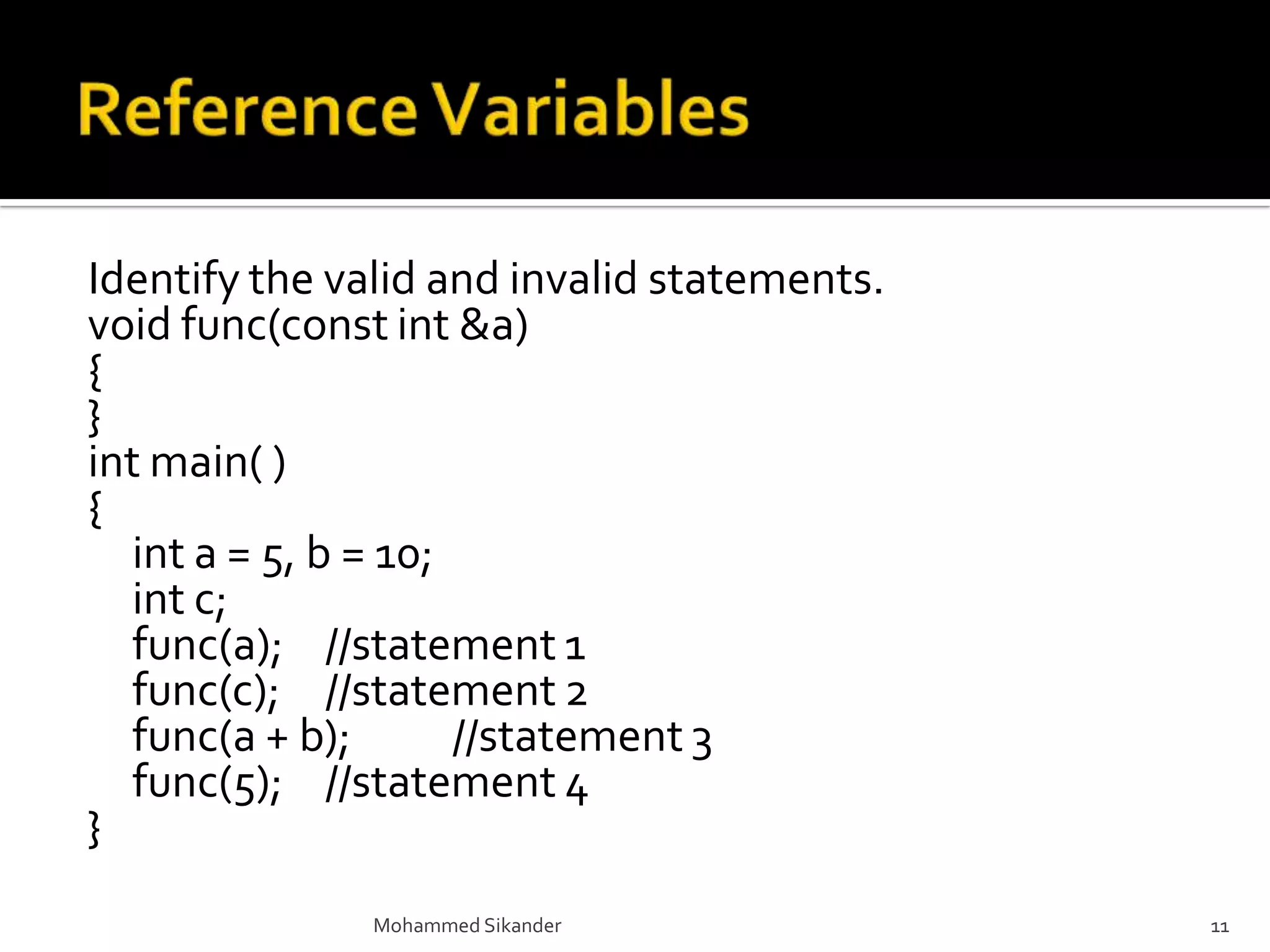 Identify the valid and invalid statements.
void func(const int &a)
{
}
int main( )
{
int a = 5, b = 10;
int c;
func(a); //statement 1
func(c); //statement 2
func(a + b); //statement 3
func(5); //statement 4
}
Mohammed Sikander 11
 