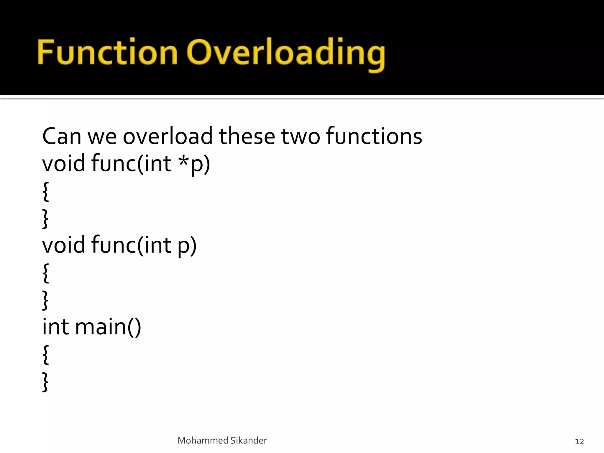 Can we overload these two functions
void func(int *p)
{
}
void func(int p)
{
}
int main()
{
}
Mohammed Sikander 12
 
