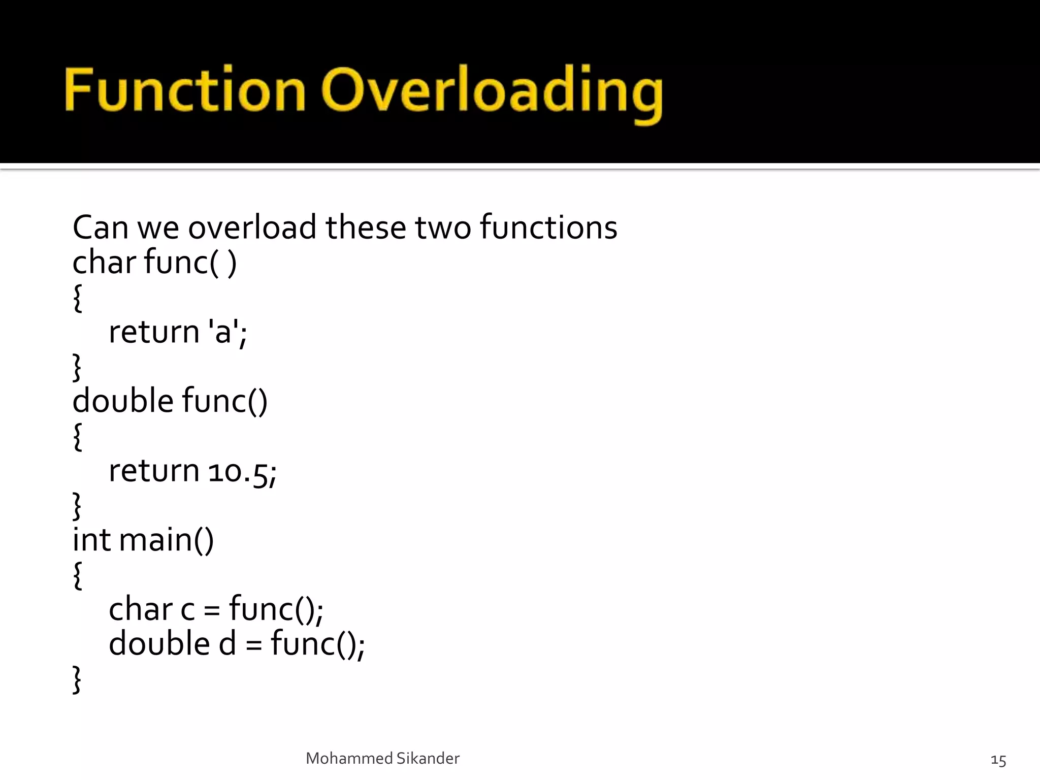 Can we overload these two functions
char func( )
{
return 'a';
}
double func()
{
return 10.5;
}
int main()
{
char c = func();
double d = func();
}
Mohammed Sikander 15
 