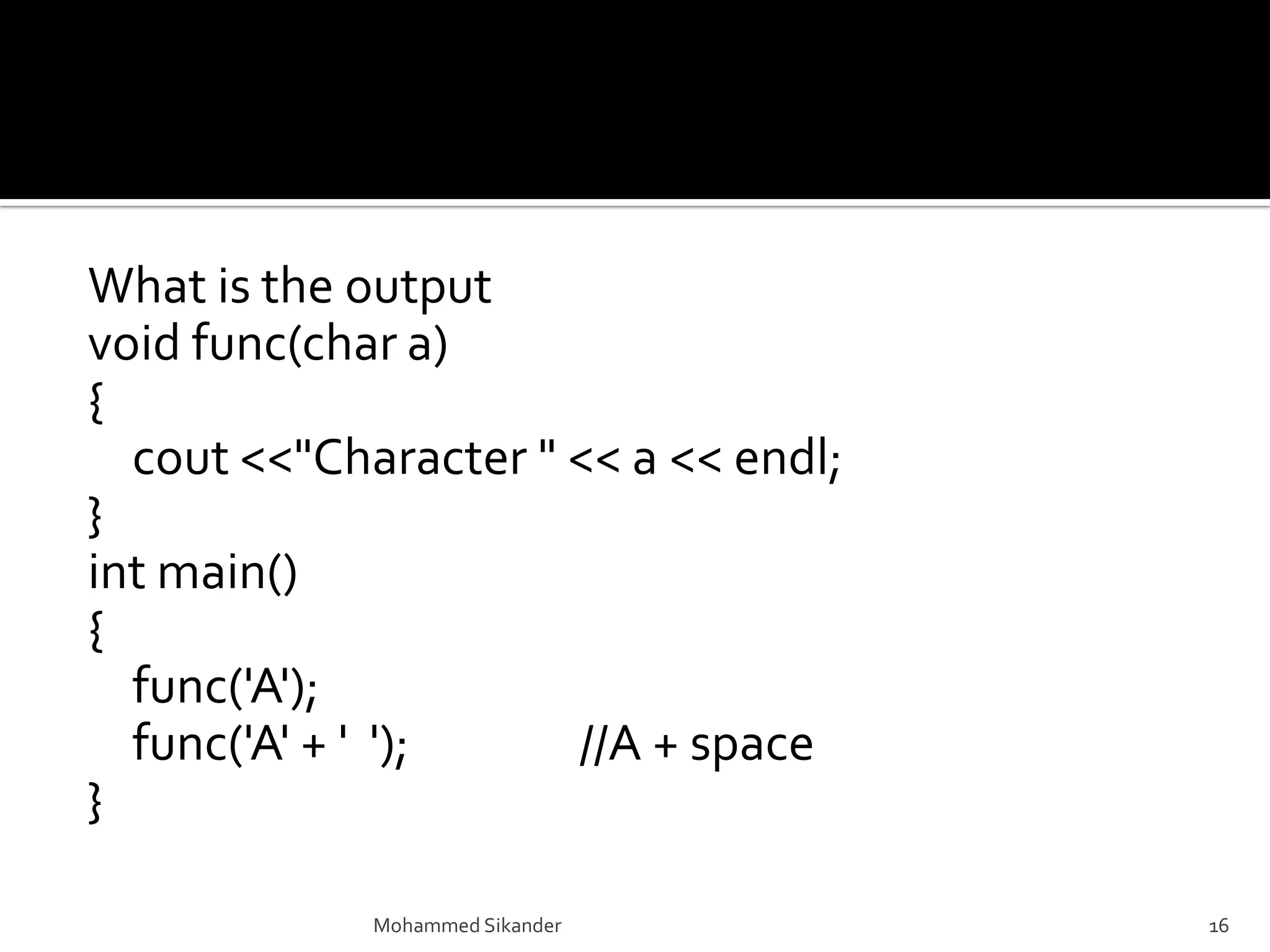 What is the output
void func(char a)
{
cout <<"Character " << a << endl;
}
int main()
{
func('A');
func('A' + ' '); //A + space
}
Mohammed Sikander 16
 