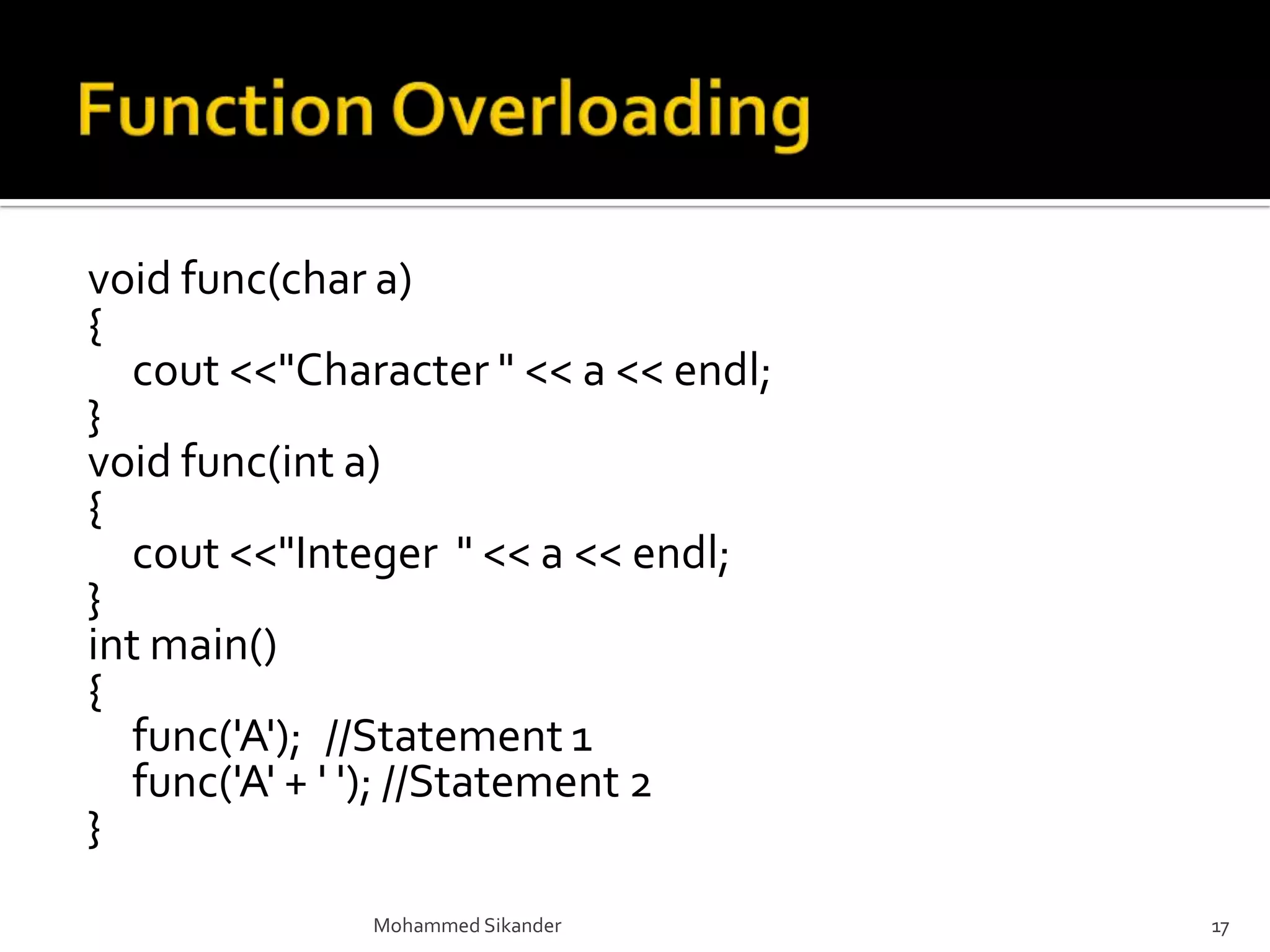void func(char a)
{
cout <<"Character " << a << endl;
}
void func(int a)
{
cout <<"Integer " << a << endl;
}
int main()
{
func('A'); //Statement 1
func('A' + ' '); //Statement 2
}
Mohammed Sikander 17
 
